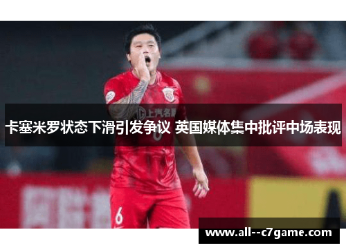 卡塞米罗状态下滑引发争议 英国媒体集中批评中场表现 卡塞米罗状态下滑引发争议 英国媒体集中批评中场表现